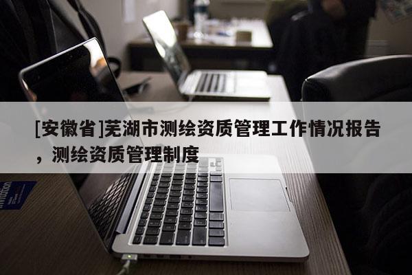 [安徽省]蕪湖市測繪資質管理工作情況報告，測繪資質管理制度