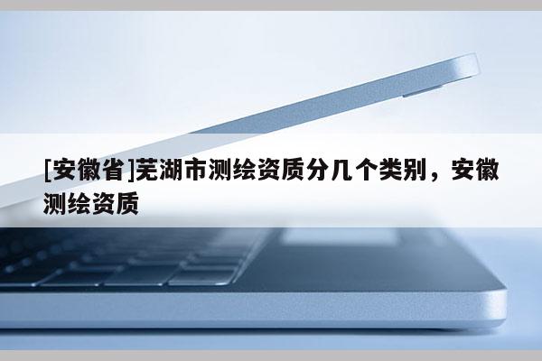 [安徽省]蕪湖市測繪資質分幾個類別，安徽測繪資質