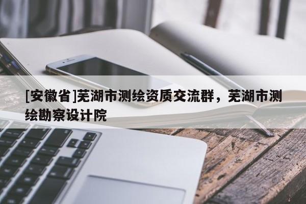 [安徽省]蕪湖市測繪資質交流群，蕪湖市測繪勘察設計院