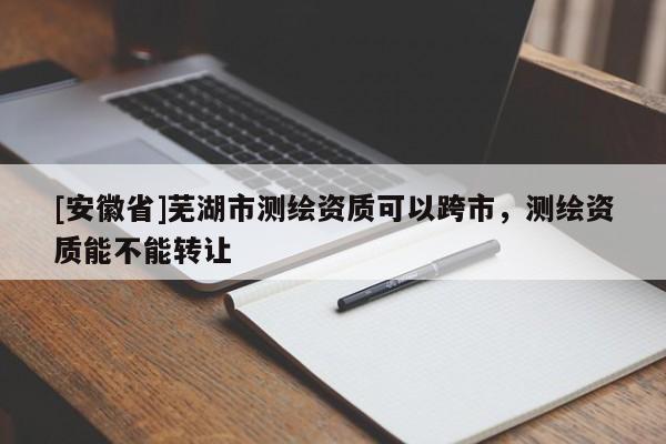 [安徽省]蕪湖市測繪資質可以跨市，測繪資質能不能轉讓