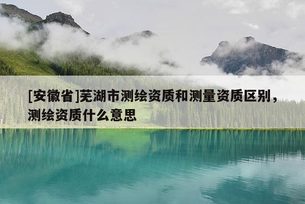 [安徽省]蕪湖市測繪資質和測量資質區別，測繪資質什么意思