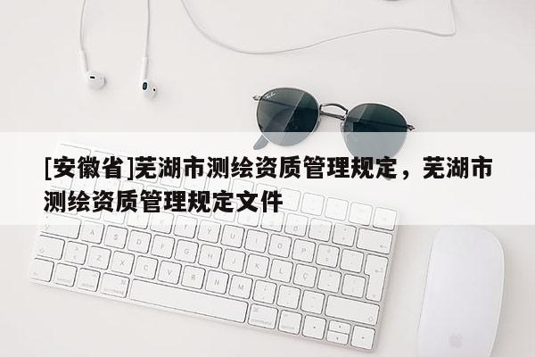 [安徽省]蕪湖市測繪資質管理規定，蕪湖市測繪資質管理規定文件