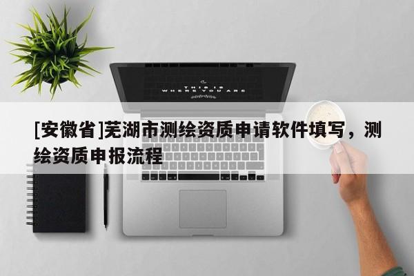 [安徽省]蕪湖市測繪資質申請軟件填寫，測繪資質申報流程