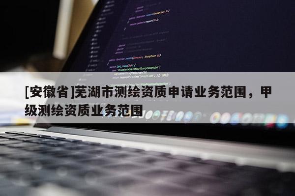 [安徽省]蕪湖市測繪資質申請業務范圍，甲級測繪資質業務范圍