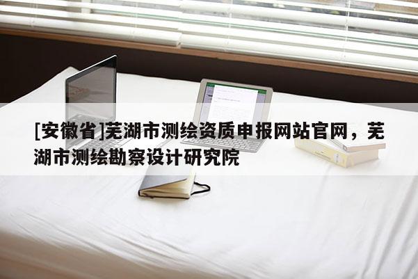 [安徽省]蕪湖市測繪資質申報網站官網，蕪湖市測繪勘察設計研究院
