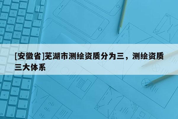 [安徽省]蕪湖市測繪資質分為三，測繪資質三大體系