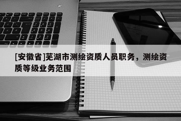 [安徽省]蕪湖市測繪資質人員職務，測繪資質等級業(yè)務范圍