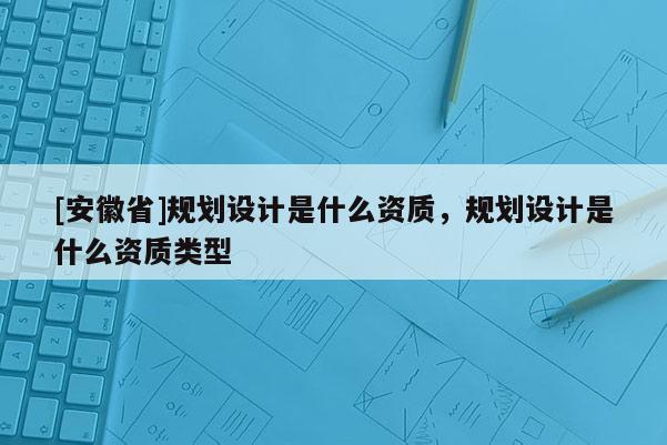 [安徽省]規劃設計是什么資質，規劃設計是什么資質類型