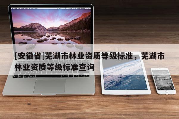 [安徽省]蕪湖市林業資質等級標準，蕪湖市林業資質等級標準查詢
