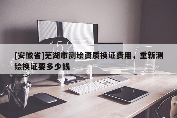 [安徽省]蕪湖市測繪資質換證費用，重新測繪換證要多少錢