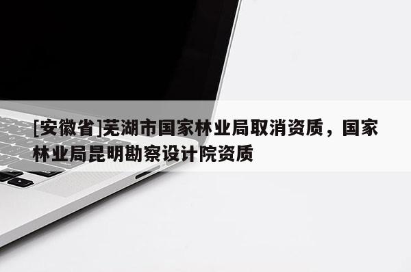 [安徽省]蕪湖市國家林業局取消資質，國家林業局昆明勘察設計院資質