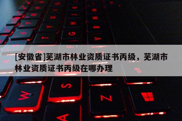[安徽省]蕪湖市林業資質證書丙級，蕪湖市林業資質證書丙級在哪辦理