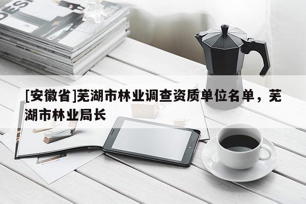 [安徽省]蕪湖市林業調查資質單位名單，蕪湖市林業局長