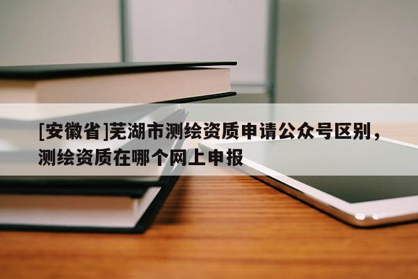 [安徽省]蕪湖市測繪資質申請公眾號區別，測繪資質在哪個網上申報