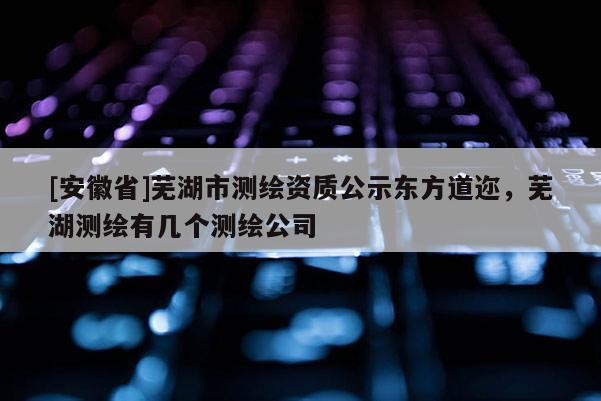 [安徽省]蕪湖市測繪資質公示東方道邇，蕪湖測繪有幾個測繪公司