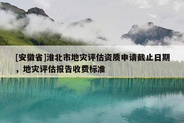 [安徽省]淮北市地災評估資質申請截止日期，地災評估報告收費標準