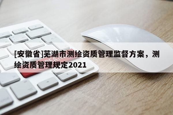 [安徽省]蕪湖市測繪資質管理監督方案，測繪資質管理規定2021