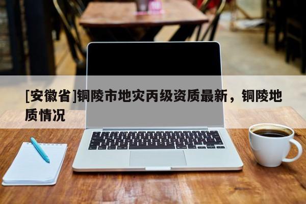 [安徽省]銅陵市地災丙級資質最新，銅陵地質情況