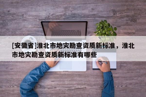 [安徽省]淮北市地災勘查資質新標準，淮北市地災勘查資質新標準有哪些