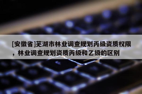 [安徽省]蕪湖市林業調查規劃丙級資質權限，林業調查規劃資質丙級和乙級的區別