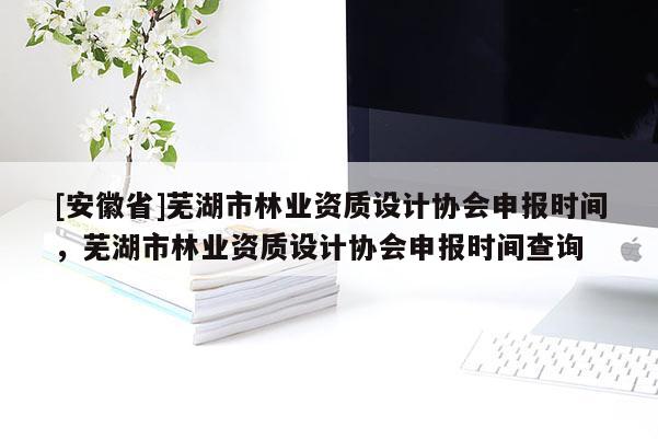 [安徽省]蕪湖市林業資質設計協會申報時間，蕪湖市林業資質設計協會申報時間查詢