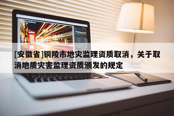 [安徽省]銅陵市地災監理資質取消，關于取消地質災害監理資質頒發的規定