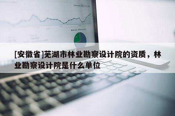 [安徽省]蕪湖市林業勘察設計院的資質，林業勘察設計院是什么單位