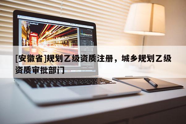 [安徽省]規劃乙級資質注冊，城鄉規劃乙級資質審批部門