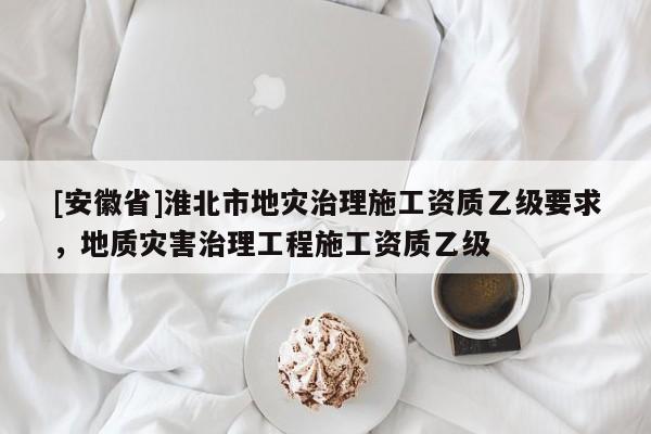 [安徽省]淮北市地災治理施工資質乙級要求，地質災害治理工程施工資質乙級