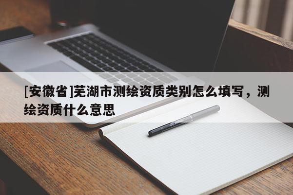 [安徽省]蕪湖市測繪資質(zhì)類別怎么填寫，測繪資質(zhì)什么意思
