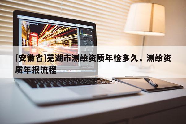 [安徽省]蕪湖市測繪資質(zhì)年檢多久，測繪資質(zhì)年報流程