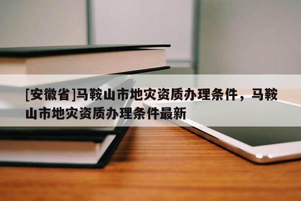 [安徽省]馬鞍山市地災資質辦理條件，馬鞍山市地災資質辦理條件最新
