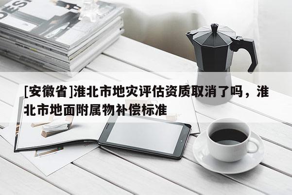[安徽省]淮北市地災評估資質取消了嗎，淮北市地面附屬物補償標準