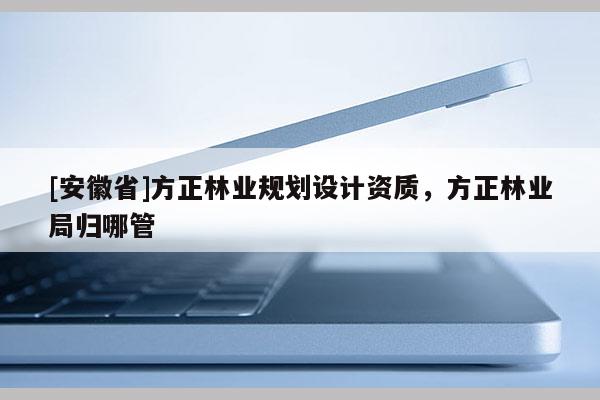 [安徽省]方正林業(yè)規(guī)劃設(shè)計(jì)資質(zhì)，方正林業(yè)局歸哪管