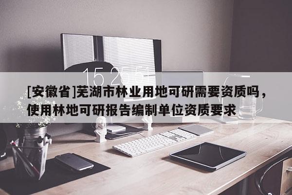 [安徽省]蕪湖市林業(yè)用地可研需要資質(zhì)嗎，使用林地可研報(bào)告編制單位資質(zhì)要求