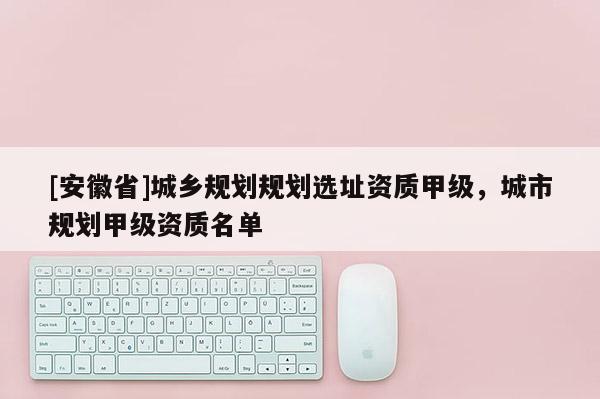 [安徽省]城鄉(xiāng)規(guī)劃規(guī)劃選址資質(zhì)甲級(jí)，城市規(guī)劃甲級(jí)資質(zhì)名單