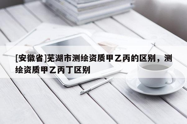 [安徽省]蕪湖市測(cè)繪資質(zhì)甲乙丙的區(qū)別，測(cè)繪資質(zhì)甲乙丙丁區(qū)別