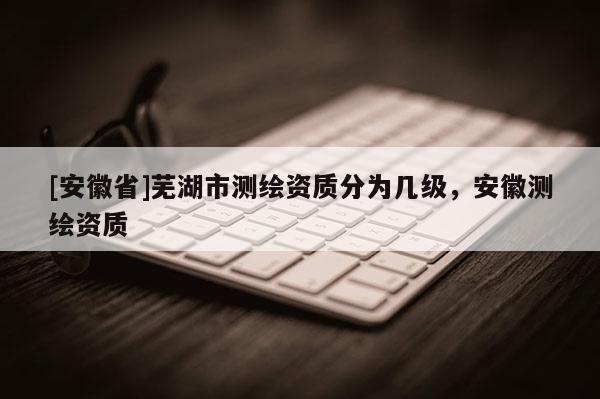 [安徽省]蕪湖市測(cè)繪資質(zhì)分為幾級(jí)，安徽測(cè)繪資質(zhì)