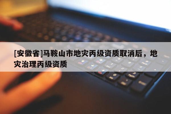 [安徽省]馬鞍山市地災(zāi)丙級資質(zhì)取消后，地災(zāi)治理丙級資質(zhì)
