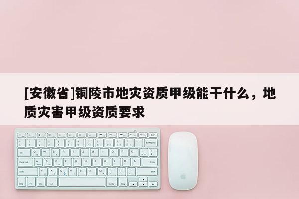 [安徽省]銅陵市地災(zāi)資質(zhì)甲級能干什么，地質(zhì)災(zāi)害甲級資質(zhì)要求