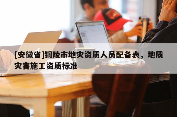 [安徽省]銅陵市地災(zāi)資質(zhì)人員配備表，地質(zhì)災(zāi)害施工資質(zhì)標(biāo)準(zhǔn)