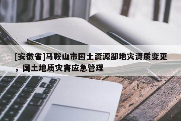 [安徽省]馬鞍山市國土資源部地災(zāi)資質(zhì)變更，國土地質(zhì)災(zāi)害應(yīng)急管理