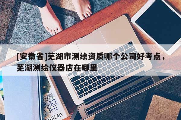 [安徽省]蕪湖市測(cè)繪資質(zhì)哪個(gè)公司好考點(diǎn)，蕪湖測(cè)繪儀器店在哪里