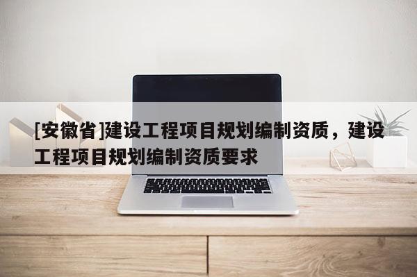 [安徽省]建設工程項目規劃編制資質，建設工程項目規劃編制資質要求