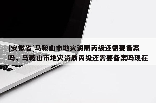 [安徽省]馬鞍山市地災資質丙級還需要備案嗎，馬鞍山市地災資質丙級還需要備案嗎現在
