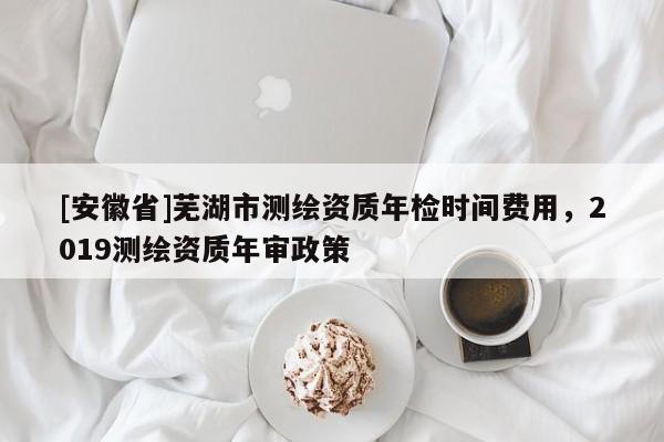 [安徽省]蕪湖市測繪資質年檢時間費用，2019測繪資質年審政策