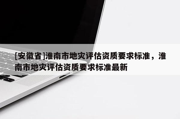 [安徽省]淮南市地災評估資質要求標準，淮南市地災評估資質要求標準最新