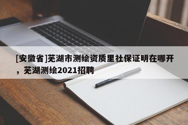 [安徽省]蕪湖市測繪資質里社保證明在哪開，蕪湖測繪2021招聘