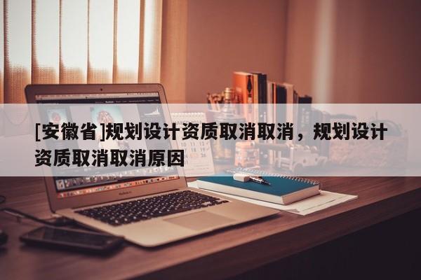 [安徽省]規(guī)劃設(shè)計(jì)資質(zhì)取消取消，規(guī)劃設(shè)計(jì)資質(zhì)取消取消原因