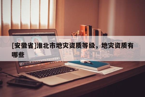 [安徽省]淮北市地災資質等級，地災資質有哪些